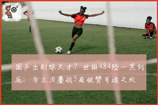 国乒出削球天才？世排484险一黑到底：与主力鏖战5局被赞可造之处