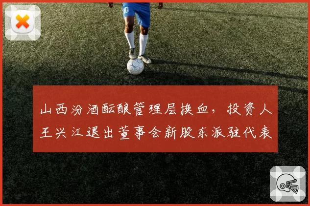 山西汾酒酝酿管理层换血，投资人王兴江退出董事会新股东派驻代表进驻