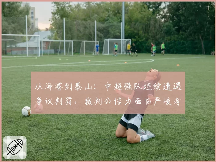 从海港到泰山：中超强队连续遭遇争议判罚，裁判公信力面临严峻考验
