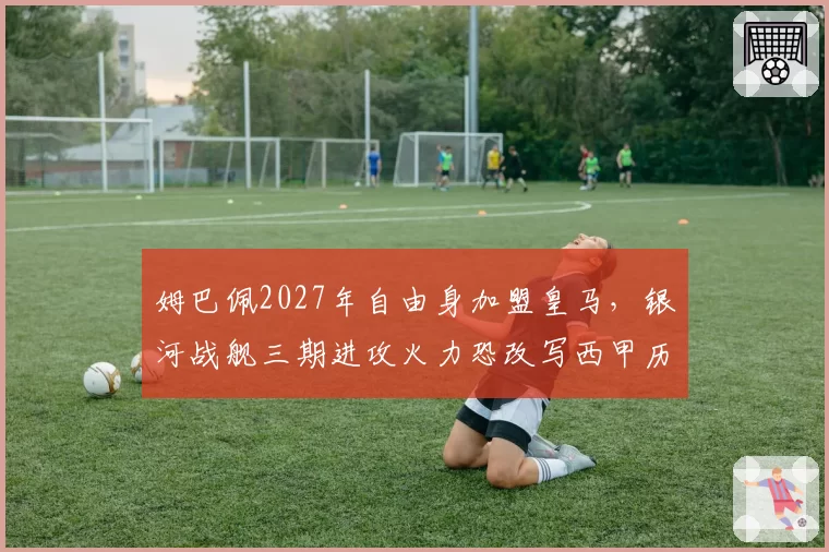 姆巴佩2027年自由身加盟皇马，银河战舰三期进攻火力恐改写西甲历史