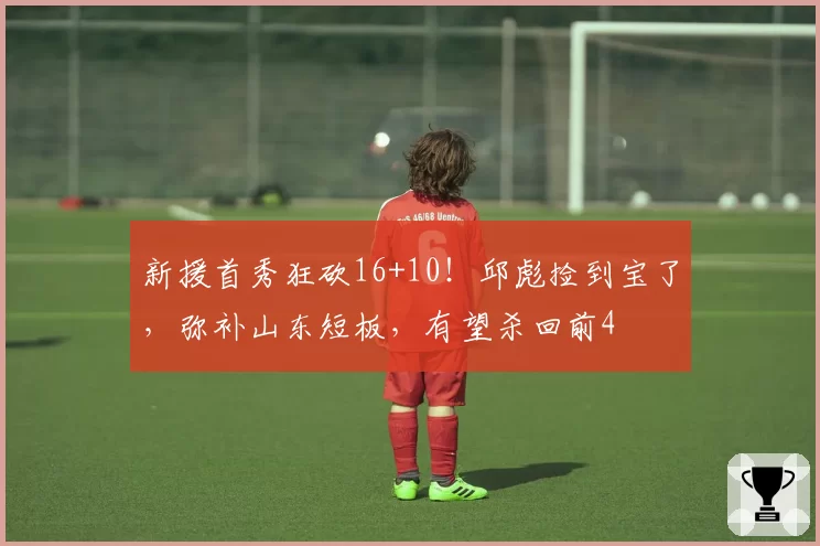 新援首秀狂砍16+10!邱彪捡到宝了,弥补山东短板,有望杀回前4