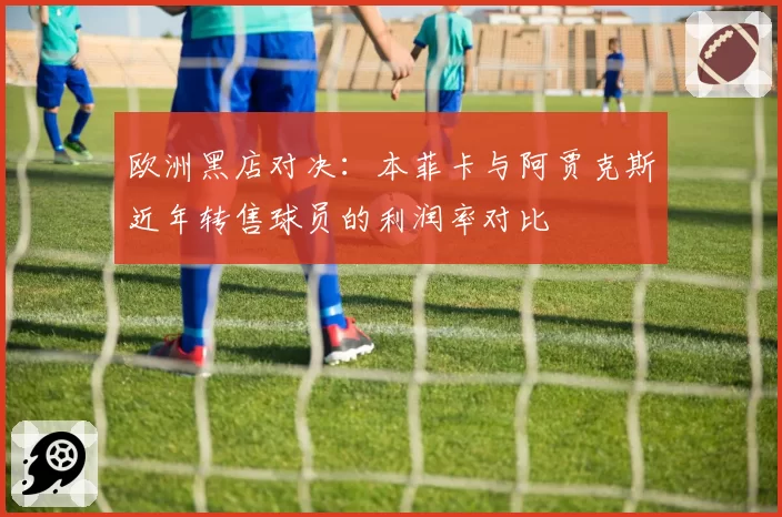 欧洲黑店对决:本菲卡与阿贾克斯近年转售球员的利润率对比