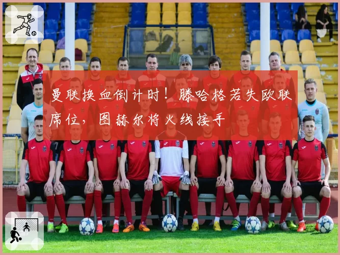 曼联换血倒计时!滕哈格若失欧联席位,图赫尔将火线接手