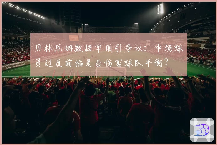 贝林厄姆数据华丽引争议：中场球员过度前插是否伤害球队平衡？