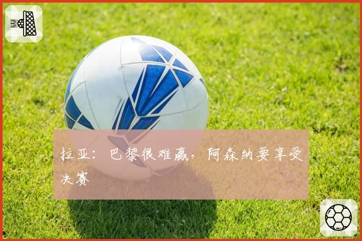 拉亚：巴黎很难赢，阿森纳要享受决赛