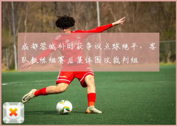 成都蓉城补时获争议点球绝平，客队教练组赛后集体围攻裁判组
