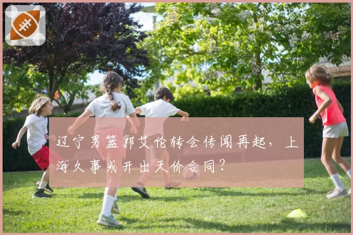 辽宁男篮郭艾伦转会传闻再起，上海久事或开出天价合同？