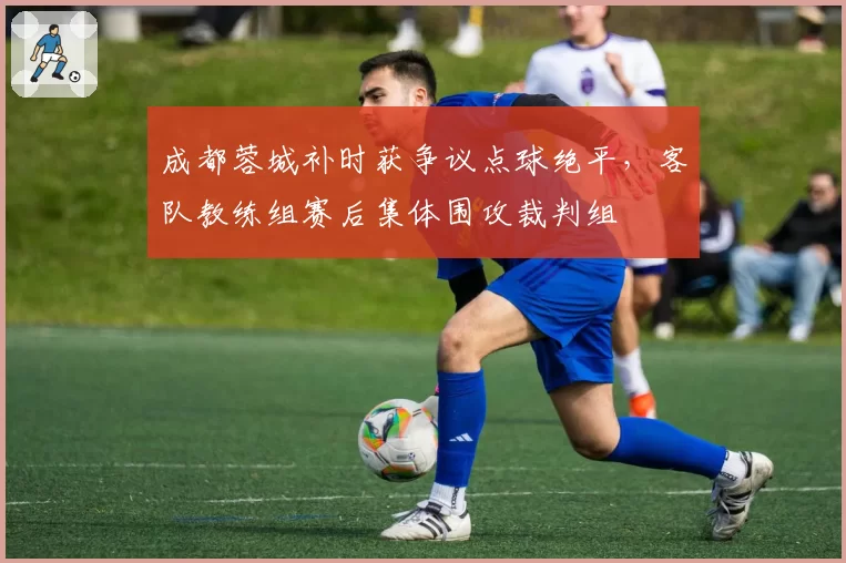 成都蓉城补时获争议点球绝平，客队教练组赛后集体围攻裁判组