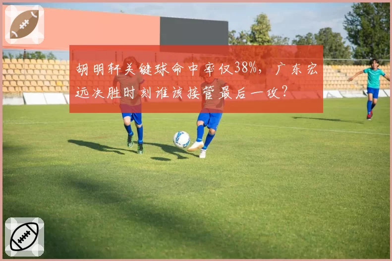 胡明轩关键球命中率仅38%，广东宏远决胜时刻谁该接管最后一攻？
