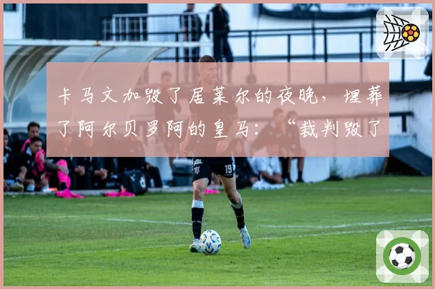 卡马文加毁了居莱尔的夜晚，埋葬了阿尔贝罗阿的皇马：“裁判毁了淘汰赛”