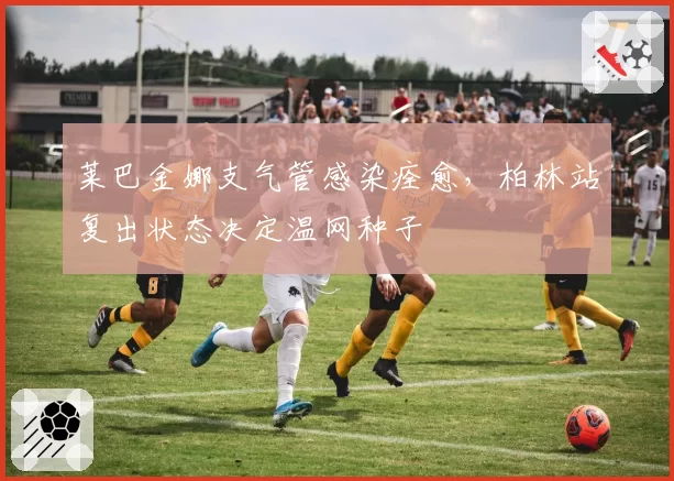 莱巴金娜支气管感染痊愈,柏林站复出状态决定温网种子