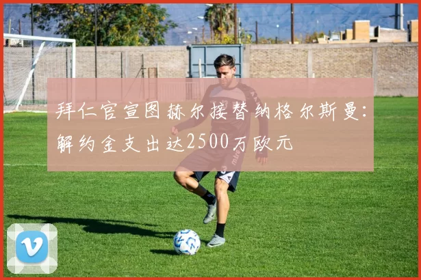 拜仁官宣图赫尔接替纳格尔斯曼:解约金支出达2500万欧元