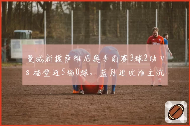 曼城新援萨维尼奥季前赛3球2助 vs 福登近5场0球，蓝月进攻谁主沉浮？