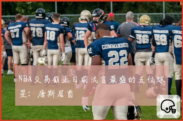 NBA交易截止日前流言最盛的五位球星:唐斯居首