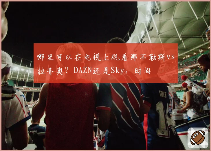 哪里可以在电视上观看那不勒斯vs拉齐奥？DAZN还是Sky，时间
