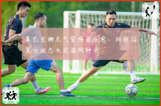 莱巴金娜支气管感染痊愈,柏林站复出状态决定温网种子