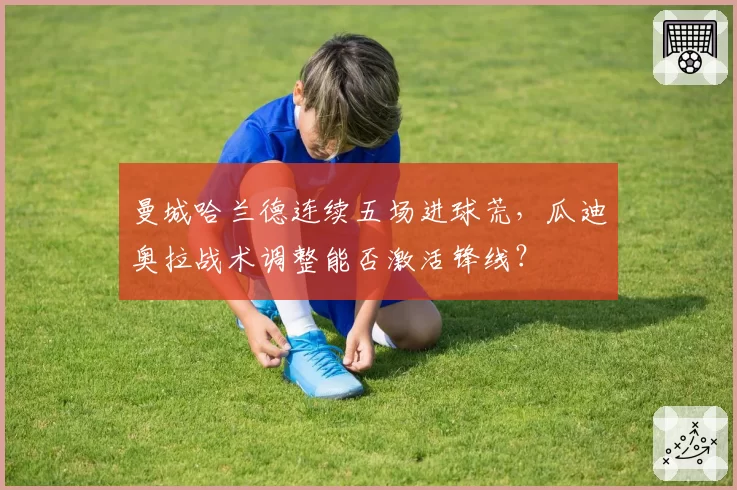 曼城哈兰德连续五场进球荒,瓜迪奥拉战术调整能否激活锋线?