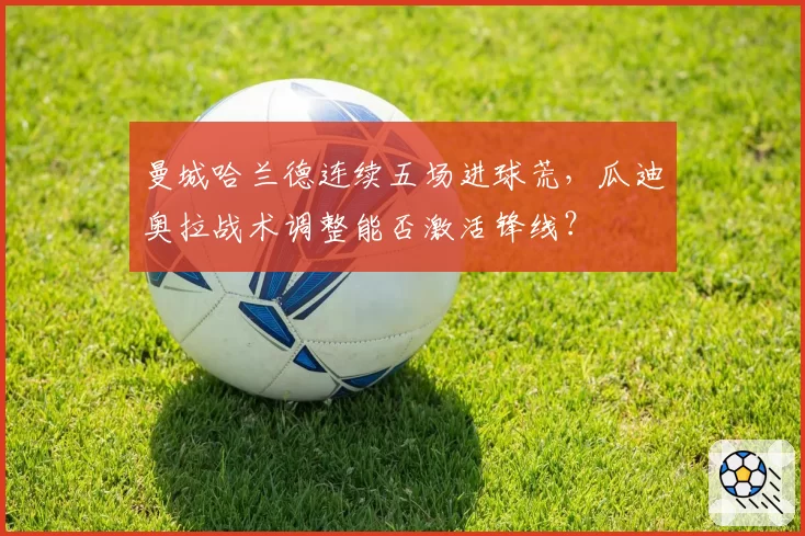 曼城哈兰德连续五场进球荒,瓜迪奥拉战术调整能否激活锋线?