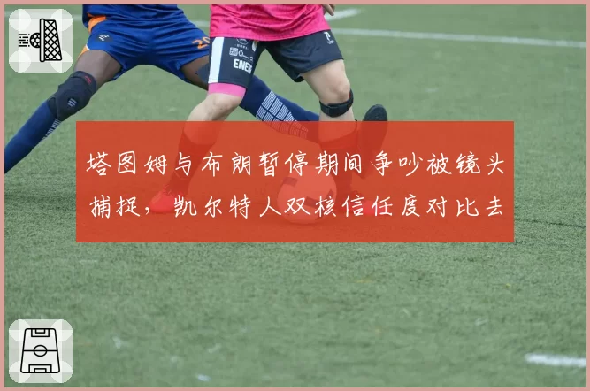 塔图姆与布朗暂停期间争吵被镜头捕捉，凯尔特人双核信任度对比去年下滑明显