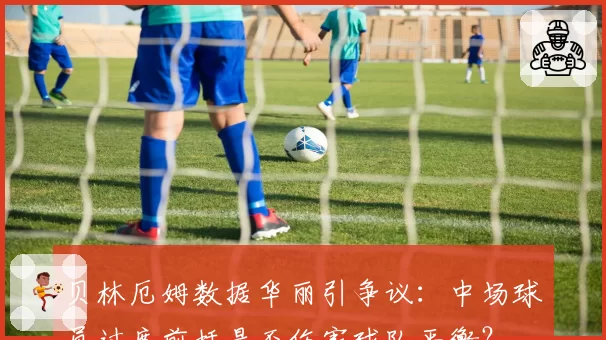 贝林厄姆数据华丽引争议：中场球员过度前插是否伤害球队平衡？