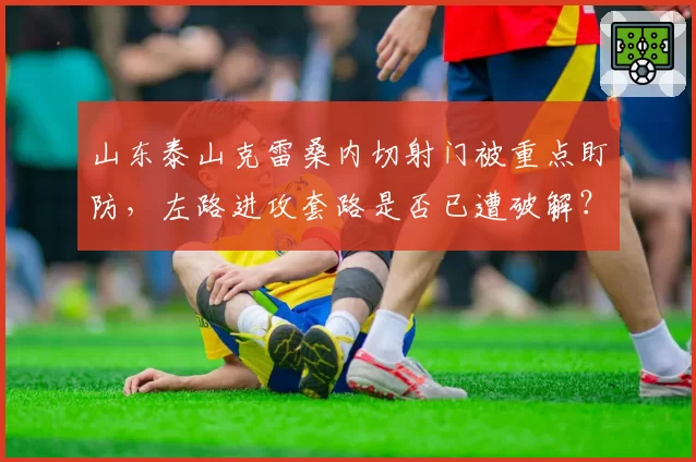 山东泰山克雷桑内切射门被重点盯防，左路进攻套路是否已遭破解？