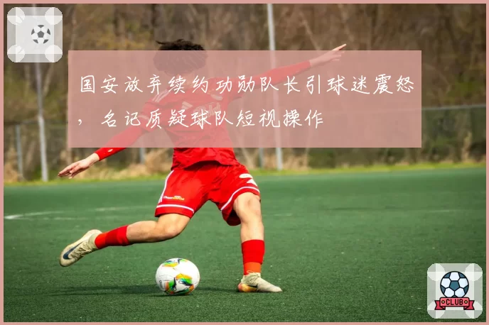 国安放弃续约功勋队长引球迷震怒，名记质疑球队短视操作