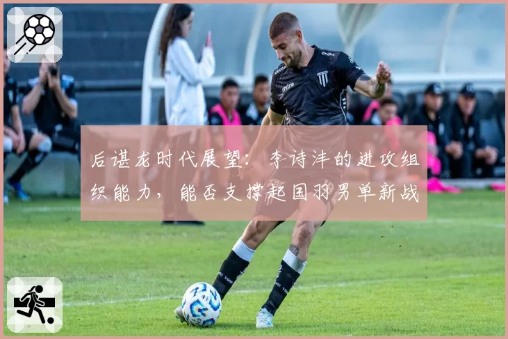 后谌龙时代展望：李诗沣的进攻组织能力，能否支撑起国羽男单新战术核心？