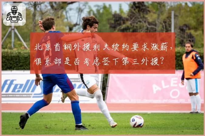 北京首钢外援利夫续约要求涨薪，俱乐部是否考虑签下第三外援？