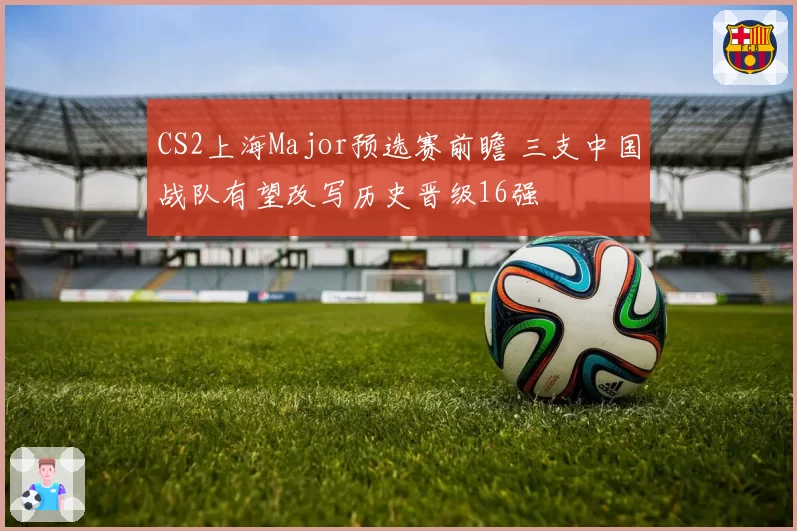 CS2上海Major预选赛前瞻 三支中国战队有望改写历史晋级16强